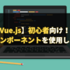 【Vue.js】初心者向け！Vue.jsでコンポーネントを使用してみよう。