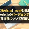 【Node.js】nvmを使用してNode.jsのバージョンをアップする方法について解説します。